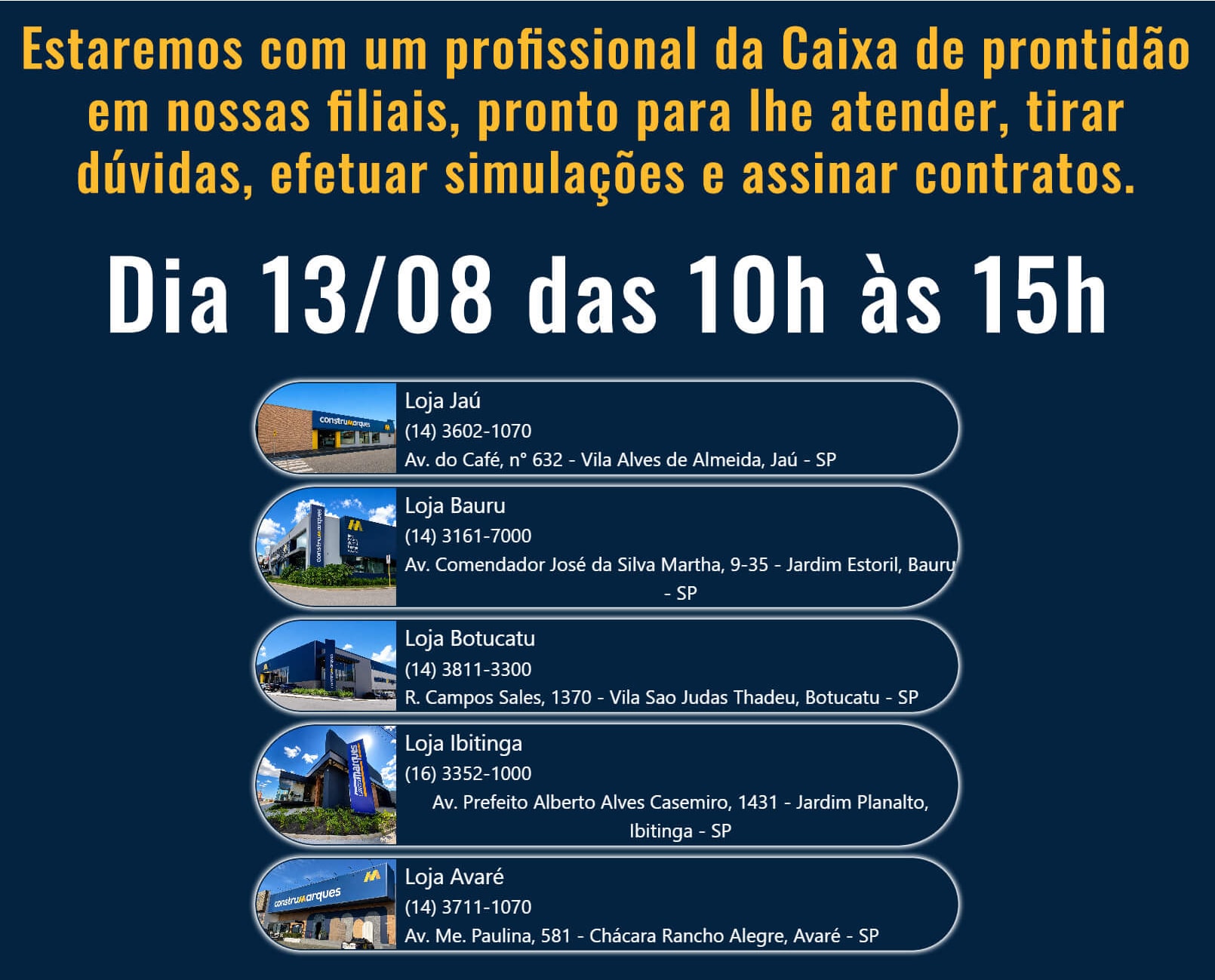 Estaremos com um profissional da Caixa de prontidão em nossas filiais, pronto para lhe atender, tirar dúvidas, efeturar simulações e assinar contratos. Dia 13/08 das 10h às 15h. Nas lojas de Jaú. Loja de Bauru. Loja de Botucatu. Loja de ibitinga. Loja de Avaré.